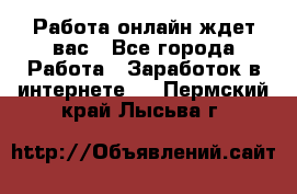 Работа онлайн ждет вас - Все города Работа » Заработок в интернете   . Пермский край,Лысьва г.